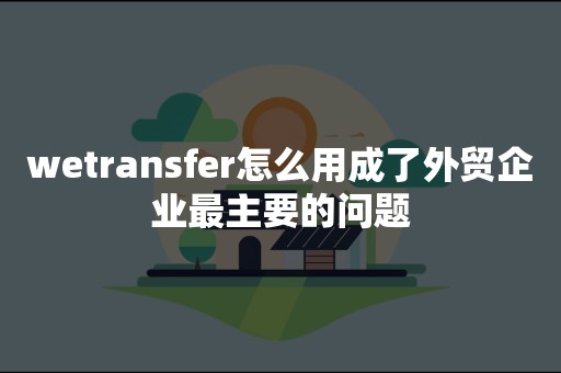 wetransfer怎么用成了外贸企业最主要的问题