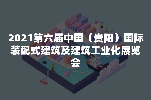 2021第六届中国（贵阳）国际装配式建筑及建筑工业化展览会