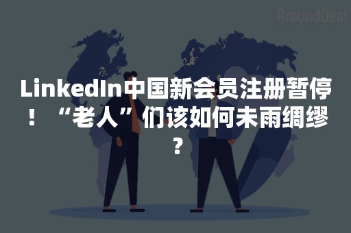 LinkedIn中国新会员注册暂停！“老人”们该如何未雨绸缪？