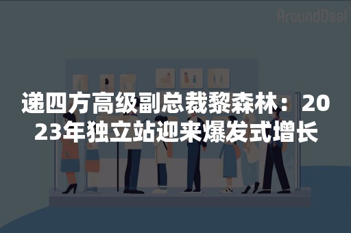 递四方高级副总裁黎森林：2023年独立站迎来爆发式增长