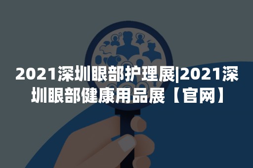 2021深圳眼部护理展|2021深圳眼部健康用品展【官网】