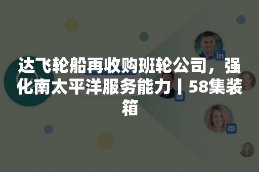 达飞轮船再收购班轮公司，强化南太平洋服务能力丨58集装箱