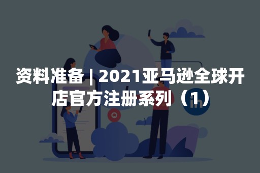 资料准备 | 2021亚马逊全球开店官方注册系列（1）