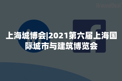 上海城博会|2021第六届上海国际城市与建筑博览会