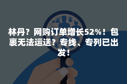 林丹？网购订单增长52%！包裹无法运送？专线、专列已出发！