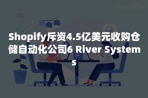 Shopify斥资4.5亿美元收购仓储自动化公司6 River Systems