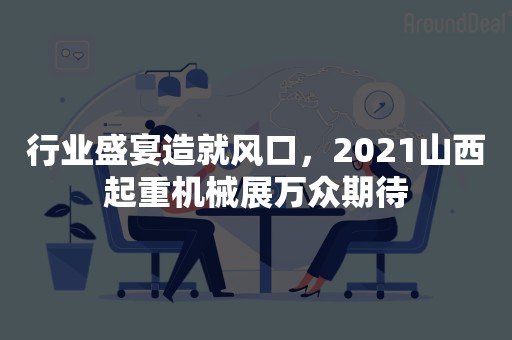 行业盛宴造就风口，2021山西起重机械展万众期待