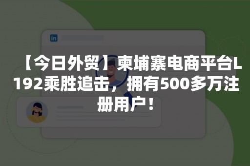 【今日外贸】柬埔寨电商平台L192乘胜追击，拥有500多万注册用户！