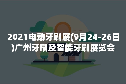 2021电动牙刷展(9月24-26日)广州牙刷及智能牙刷展览会