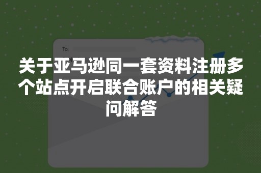 关于亚马逊同一套资料注册多个站点开启联合账户的相关疑问解答