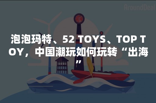 泡泡玛特、52 TOYS、TOP TOY，中国潮玩如何玩转“出海”