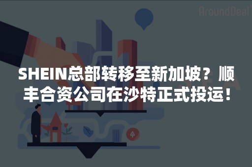 SHEIN总部转移至新加坡？顺丰合资公司在沙特正式投运！