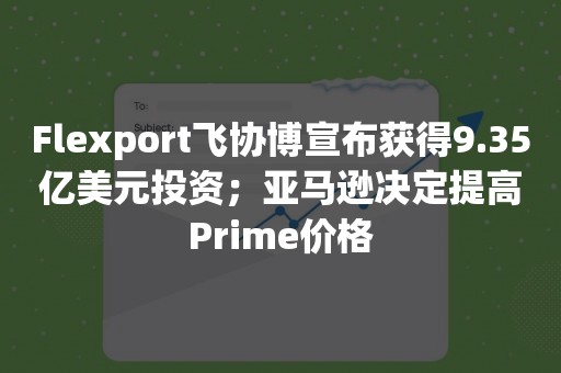 Flexport飞协博宣布获得9.35亿美元投资；亚马逊决定提高Prime价格