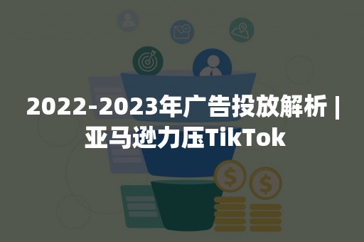 2022-2023年广告投放解析 | 亚马逊力压TikTok