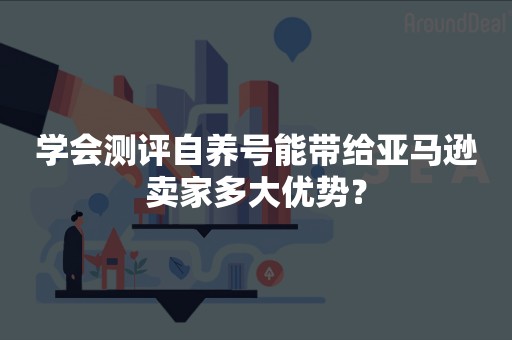 学会测评自养号能带给亚马逊卖家多大优势？