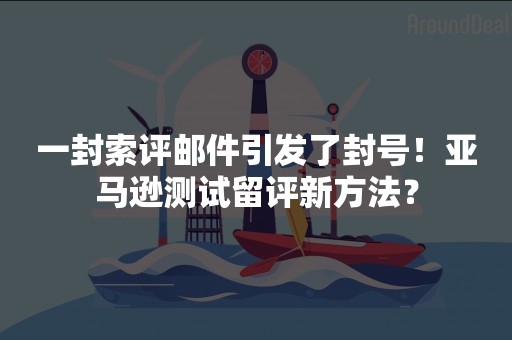 一封索评邮件引发了封号！亚马逊测试留评新方法？