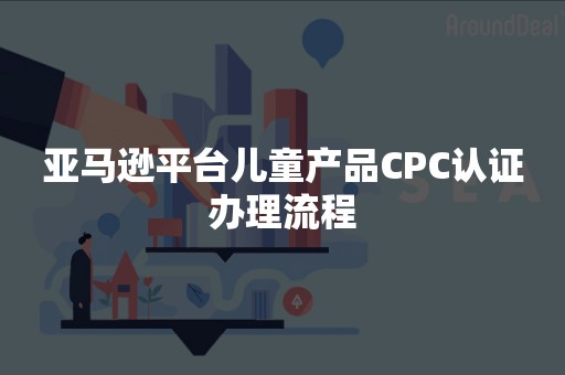 亚马逊平台儿童产品CPC认证办理流程