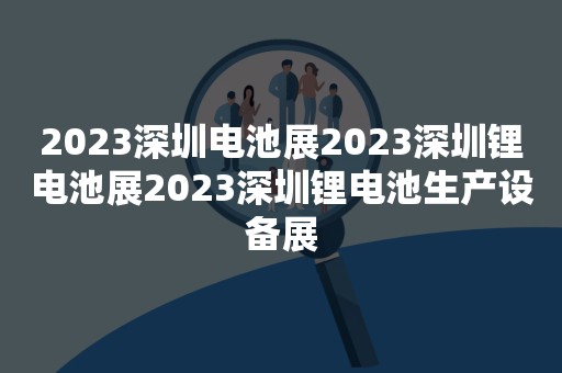 2023深圳电池展2023深圳锂电池展2023深圳锂电池生产设备展