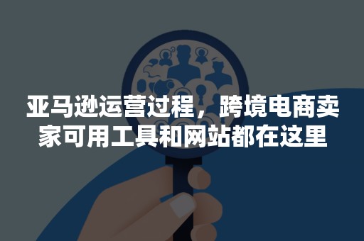 亚马逊运营过程，跨境电商卖家可用工具和网站都在这里