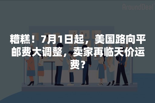 糟糕！7月1日起，美国路向平邮费大调整，卖家再临天价运费？