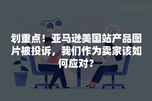 划重点！亚马逊美国站产品图片被投诉，我们作为卖家该如何应对？