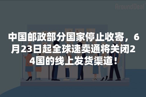 中国邮政部分国家停止收寄，6月23日起全球速卖通将关闭24国的线上发货渠道！