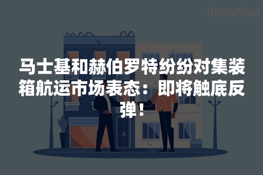 马士基和赫伯罗特纷纷对集装箱航运市场表态：即将触底反弹！