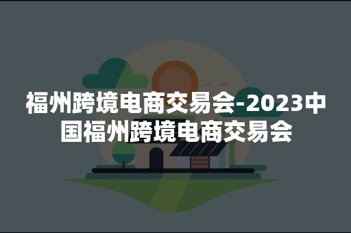 福州跨境电商交易会-2023中国福州跨境电商交易会