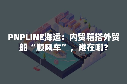 PNPLINE海运：内贸箱搭外贸船“顺风车”，难在哪？