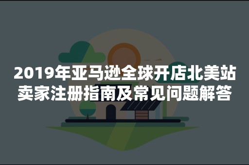 2019年亚马逊全球开店北美站卖家注册指南及常见问题解答