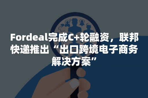 Fordeal完成C+轮融资，联邦快递推出“出口跨境电子商务解决方案”