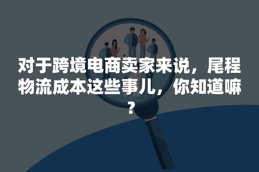 对于跨境电商卖家来说，尾程物流成本这些事儿，你知道嘛？