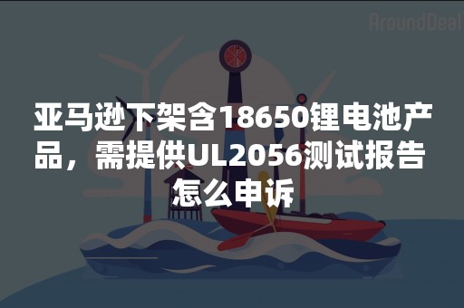 亚马逊下架含18650锂电池产品，需提供UL2056测试报告 怎么申诉