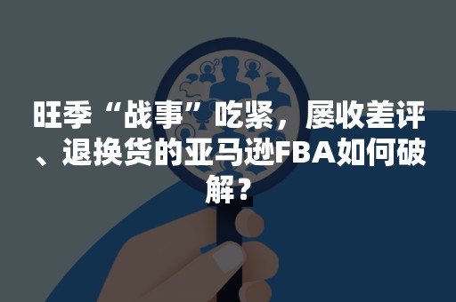 旺季“战事”吃紧，屡收差评、退换货的亚马逊FBA如何破解？