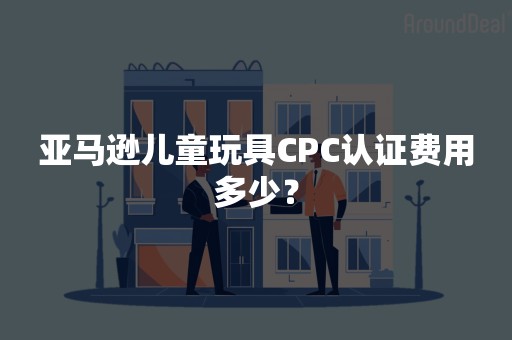 亚马逊儿童玩具CPC认证费用多少？