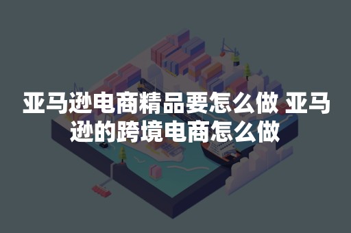 亚马逊电商精品要怎么做 亚马逊的跨境电商怎么做