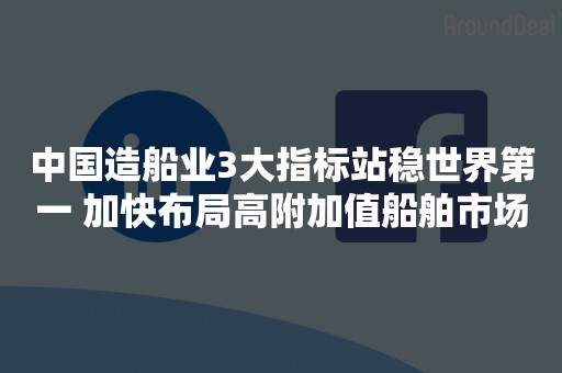 中国造船业3大指标站稳世界第一 加快布局高附加值船舶市场