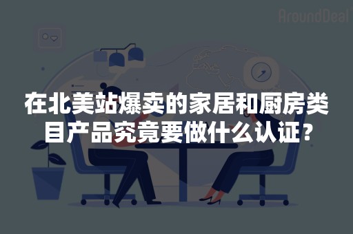 在北美站爆卖的家居和厨房类目产品究竟要做什么认证？