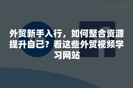 外贸新手入行，如何整合资源提升自己？看这些外贸视频学习网站