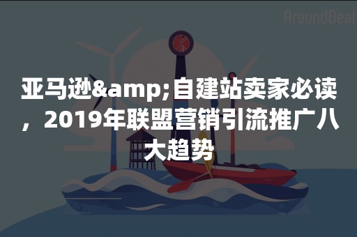 亚马逊&自建站卖家必读，2019年联盟营销引流推广八大趋势