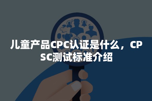 儿童产品CPC认证是什么，CPSC测试标准介绍