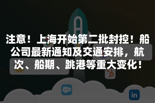 注意！上海开始第二批封控！船公司最新通知及交通安排，航次、船期、跳港等重大变化！