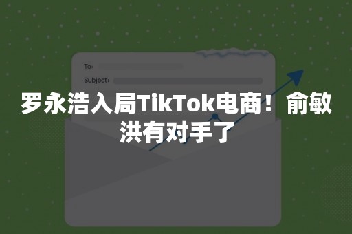 罗永浩入局TikTok电商！俞敏洪有对手了