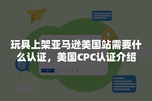 玩具上架亚马逊美国站需要什么认证，美国CPC认证介绍