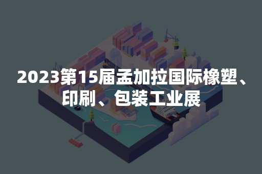 2023第15届孟加拉国际橡塑、印刷、包装工业展