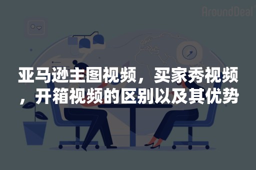 亚马逊主图视频，买家秀视频，开箱视频的区别以及其优势