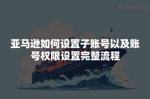 亚马逊如何设置子账号以及账号权限设置完整流程