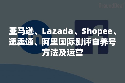 亚马逊、Lazada、Shopee、速卖通、阿里国际测评自养号方法及运营