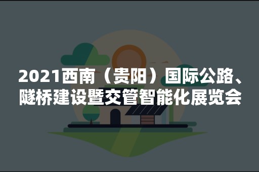 2021西南（贵阳）国际公路、隧桥建设暨交管智能化展览会