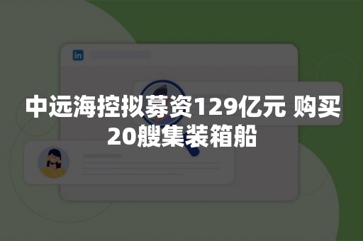 中远海控拟募资129亿元 购买20艘集装箱船